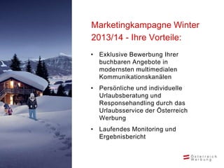 Marketingkampagne Winter
2013/14 - Ihre Vorteile:
• Exklusive Bewerbung Ihrer
  buchbaren Angebote in
  modernsten multimedialen
  Kommunikationskanälen
• Persönliche und individuelle
  Urlaubsberatung und
  Responsehandling durch das
  Urlaubsservice der Österreich
  Werbung
• Laufendes Monitoring und
  Ergebnisbericht
 