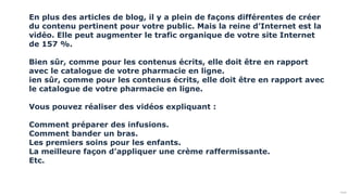 Public
En plus des articles de blog, il y a plein de façons différentes de créer
du contenu pertinent pour votre public. Mais la reine d’Internet est la
vidéo. Elle peut augmenter le trafic organique de votre site Internet
de 157 %.
Bien sûr, comme pour les contenus écrits, elle doit être en rapport
avec le catalogue de votre pharmacie en ligne.
ien sûr, comme pour les contenus écrits, elle doit être en rapport avec
le catalogue de votre pharmacie en ligne.
Vous pouvez réaliser des vidéos expliquant :
Comment préparer des infusions.
Comment bander un bras.
Les premiers soins pour les enfants.
La meilleure façon d’appliquer une crème raffermissante.
Etc.
 