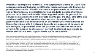 Public
Prenons l’exemple de Pharmao ; une application lancée en 2016. Elle
regroupe aujourd’hui plus de 365 pharmacies à travers la France. Le
principe est simple : il suffit de choisir sa pharmacie et de scanner
son ordonnance ou de sélectionner ses produits de parapharmacie
pour se faire livrer à domicile. Pour le grand public, la gratuité du
service et sa simplicité sont de réels avantages. De plus, elle offre des
services variés, de la création d’un service click and collect
personnalisable aux rendez-vous et entretiens pharmaceutiques en
ligne. Car même si la livraison à domicile est assurée et la vente se
fait en ligne, la proximité avec les patients de l’officine reste une
priorité. Un espace de discussion permet également aux clients de
rester en contact avec la pharmacie qu’ils ont choisie
our ce faire, nous vous conseillons de miser sur des contenus éducatifs en mesure de répondre aux questionnements des utilisateurs : Livres blancs, eBook,
podcast avec des docteurs et spécialistes parlant d’un problème spécifique, études de cas, articles de blogs avec des astuces santé, tableaux comparatifs,
etc. Le secret est de produire du contenu rapide à consulter, facile à comprendre et utile pour l’utilisateur.
Le marketing de contenu dans le domaine de la pharma est une stratégie qui aide les professionnels de la santé et les utilisateurs finaux à s’informer par le
biais d’un contenu en ligne. Ce contenu, axé sur la santé, peut prendre de nombreuses formes telles que des articles de blog, des vidéos, des quiz, des
infographies, des podcasts, etc. Le marketing de contenu dans l’industrie pharmaceutique présente de nombreux avantages, notamment l’amélioration de
la notoriété de la marque, l’augmentation de l’engagement et la fidélisation des clients.
S’il est utilisé efficacement, il peut être l’une des stratégies de marketing les plus efficaces que vous puissiez exploiter en tant qu’organisation
pharmaceutique, quelle que soit sa taille ou sa spécialité.
 