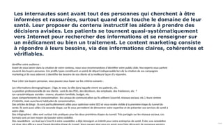 Public
Les internautes sont avant tout des personnes qui cherchent à être
informées et rassurées, surtout quand cela touche le domaine de leur
santé. Leur proposer du contenu instructif les aidera à prendre des
décisions avisées. Les patients se tournent quasi-systématiquement
vers Internet pour rechercher des informations et se renseigner sur
un médicament ou bien un traitement. Le content marketing consiste
à répondre à leurs besoins, via des informations claires, cohérentes et
vérifiables.
dentifier votre audience :
Avant de vous lancer dans la création de votre contenu, nous vous recommandons d’identifier votre public cible. Nos experts vous parlent
souvent des buyers personas. Ces profils types constituent un point de départ indispensable lors de la création de vos campagnes
marketing et ils vous aideront à identifier les besoins de vos clients et la meilleure façon d’y répondre.
Pour créer vos buyers personas, vous pouvez vous baser sur les critères suivants :
Les informations démographiques : l’âge, le sexe, la ville dans laquelle vivent vos patients, etc.
La position professionnelle de vos clients : sont-ils des PDG, des décideurs, des employés, des freelances, etc. ?
Les caractéristiques sociales : revenu, situation familiale, budget, etc.
Leurs comportements de consommation : les canaux de communication qu’ils utilisent (courriel, réseaux sociaux, etc.), leurs centres
d’intérêts, mais aussi leurs habitudes de consommation.
Des articles de blogs : ils sont particulièrement utiles pour optimiser votre SEO et vous rendre visible à la première étape du tunnel de
vente. Ils sont aussi utiles à la seconde étape, car ils vous permettent de démontrer votre expertise et de présenter vos services de santé à
votre cible.
Des infographies : elles sont surtout très pratiques pour les deux premières étapes du tunnel. Très partagés sur les réseaux sociaux, ces
formats sont un bon moyen de booster votre visibilité.
Des newsletters : un lead qui s’inscrit à votre newsletter a déjà témoigné un intérêt pour votre entreprise de santé. Créer une newsletter
 