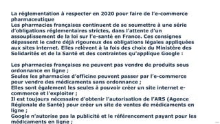 Public
La réglementation à respecter en 2020 pour faire de l’e-commerce
pharmaceutique
Les pharmacies françaises continuent de se soumettre à une série
d’obligations réglementaires strictes, dans l’attente d’un
assouplissement de la loi sur l’e-santé en France. Ces consignes
dépassent le cadre déjà rigoureux des obligations légales appliquées
aux sites internet. Elles relèvent à la fois des choix du Ministère des
Solidarités et de la Santé et des contraintes qu’applique Google :
Les pharmacies françaises ne peuvent pas vendre de produits sous
ordonnance en ligne ;
Seules les pharmacies d’officine peuvent passer par l’e-commerce
pour vendre des médicaments sans ordonnance ;
Elles sont également les seules à pouvoir créer un site internet e-
commerce et l’exploiter ;
Il est toujours nécessaire d’obtenir l’autorisation de l’ARS (Agence
Régionale de Santé) pour créer un site de ventes de médicaments en
ligne ;
Google n’autorise pas la publicité et le référencement payant pour les
médicaments en ligne ;
 