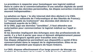 Public
La procédure à respecter pour homologuer son logiciel médical
Dans le cadre de la commercialisation d’une solution digitale de santé
qui mobilise des données personnelles, les étapes suivantes s’avèrent
souvent indispensables :
La solution en ligne / le site internet doit être déclaré à la CNIL
(Commission nationale de l’informatique et des libertés de France);
Le “responsable du traitement” des données doit déclarer ce
traitement auprès de la CNIL ;
Si la CNIL juge ses données “sensibles”, il faut attendre son
autorisation pour commercialiser le logiciel médical ou l’appli e-
santé ;
Si les données impliquent des échanges avec des professionnels de
santé, il y a fort à parier que ceux-ci doivent obligatoirement passer
par des hébergeurs agréés pour travailler avec vous.
Ces étapes obligatoires permettent aux dispositifs e-santé d’être
commercialisés dans le respect de la réglementation. Elles ne se
déroulent cependant pas toujours de façon linéaire.
La CNIL dispose effectivement d’un large pouvoir de blocage en
 
