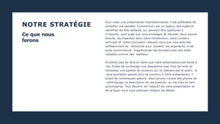 NOTRE STRATÉGIE
PHOENIX :MARKETING 2020
Ce que nous
ferons
Pour créer une présentation impressionnante, il est préférable de
simplifier vos pensées. Commencez par un aperçu des sujets et
identifiez les faits saillants, qui peuvent être appliqués à
n'importe quel sujet que vous envisagez de discuter. Vous pouvez
ensuite les organiser dans votre introduction, votre contenu
principal et votre conclusion. Assurez-vous que vous avez fait
suffisamment de recherche pour soutenir vos arguments. Il est
aussi recommandé d'agrémenter les données avec des aides
visuelles comme des tableaux.
N'oubliez pas de faire en sorte que votre présentation soit facile à
lire. Évitez de surcharger une diapositive avec trop de mots et
choisissez une palette de couleurs qui ne distraira pas le public. Si
vous souhaitez ajouter plus de contenu à votre présentation, il
existe de nombreuses options. Vous pouvez inclure des photos de
votre équipe, la description de vos produits, ou vos buts en tant
qu'entreprise. Tout dépend de l'objectif de votre présentation et
de la façon dont vous prévoyez intégrer les détails.
 