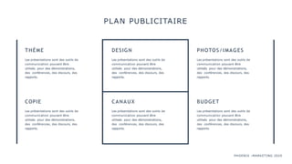 PHOENIX :MARKETING 2020
PLAN PUBLICITAIRE
THÈME
Les présentations sont des outils de
communication pouvant être
utilisés pour des démonstrations,
des conférences, des discours, des
rapports.
DESIGN
Les présentations sont des outils de
communication pouvant être
utilisés pour des démonstrations,
des conférences, des discours, des
rapports.
PHOTOS/IMAGES
Les présentations sont des outils de
communication pouvant être
utilisés pour des démonstrations,
des conférences, des discours, des
rapports.
COPIE
Les présentations sont des outils de
communication pouvant être
utilisés pour des démonstrations,
des conférences, des discours, des
rapports.
CANAUX
Les présentations sont des outils de
communication pouvant être
utilisés pour des démonstrations,
des conférences, des discours, des
rapports.
BUDGET
Les présentations sont des outils de
communication pouvant être
utilisés pour des démonstrations,
des conférences, des discours, des
rapports.
 
