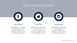 WEB ET RÉSEAUX SOCIAUX
FACEBOOK
Les présentations sont des outils
de communication pouvant servir
de démonstrations, de
conférences, de rapports et bien
plus encore. La plupart du temps,
elles sont faites en public.
TWITTER
Les présentations sont des outils
de communication pouvant servir
de démonstrations, de
conférences, de rapports et bien
plus encore. La plupart du temps,
elles sont faites en public.
INSTAGRAM
Les présentations sont des outils
de communication pouvant servir
de démonstrations, de
conférences, de rapports et bien
plus encore. La plupart du temps,
elles sont faites en public.
PHOENIX :MARKETING 2020
 