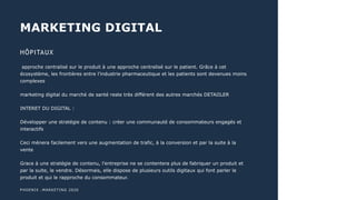 MARKETING DIGITAL
PHOENIX :MARKETING 2020
HÔPITAUX
approche centralisé sur le produit à une approche centralisé sur le patient. Grâce à cet
écosystème, les frontières entre l’industrie pharmaceutique et les patients sont devenues moins
complexes
marketing digital du marché de santé reste très différent des autres marchés DETAIILER
INTERET DU DIGITAL :
Développer une stratégie de contenu : créer une communauté de consommateurs engagés et
interactifs
Ceci mènera facilement vers une augmentation de trafic, à la conversion et par la suite à la
vente
Grace à une stratégie de contenu, l’entreprise ne se contentera plus de fabriquer un produit et
par la suite, le vendre. Désormais, elle dispose de plusieurs outils digitaux qui font parler le
produit et qui le rapproche du consommateur.
 