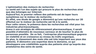 Public
L’optimisation des moteurs de recherche:
La santé est l’un des sujets qui procure le plus de recherches ainsi
que des échanges sur Internet.
Aujourd’hui, le premier reflexe des patients est de taper leurs
symptômes sur le moteur de recherche.
En effet, une étude de google a démontré qu’une recherche sur 20
effectué sur le moteur de recherche est lié à la santé.
Pour cette raison, la présence dans les recherches est vital pour les
industries pharmaceutiques.
Grace à une stratégie de référencement pharmaceutique, il serait
possible d’atteindre de nouveaux cannaux et de toucher le plus de
personnes possible. De ce fait, l’entreprise pharmaceutique gagnera
en visibilité et en croissance au niveau du trafic organique.
De plus, le classement des mots clés est très important aux yeux des
patients. Il démontre une expertise dans le domaine, ce qui
développera une crédibilités auprès des patients ainsi qu’auprès des
prestataires des soins de santé.
 