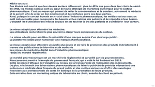 Public
Média sociaux:
Des études ont montré que les réseaux sociaux influencent plus de 40% des gens dans leur choix de santé.
En effet, les médias sociaux sont au cœur de toute stratégie de marketing numérique pour le secteur
pharmaceutique. C’est un moyen qui permet de relier le consommateur et le vendeur, autrement le médecin
et le patient afin de créer un lien émotionnel et de confiance entre ces deux parties.
Ainsi, puisque le contact humain est crucial dans l’industrie pharmaceutique, les médias sociaux sont un
outil indispensable pour comprendre les besoins et les craintes des patients et de répondre à leur besoin.
L’objectif de l’utilisation des médias sociaux est de faciliter la vie des patients et d’améliorer leur confort.
Le mieux adapté pour atteindre les médecins.
Les utilisateurs recherchent le plus souvent à élargir leurs connaissances du secteur.
Le mieux adapté pour accélérer la notoriété d’une marque auprès d’un plus large public.
La plateforme idéale pour humaniser une marque pharmaceutique.
Le mieux adapté pour atteindre un public plus jeune et de faire la promotion des produits indirectement à
travers des publications de bien-être et de mode vie
Les enjeux du marketing digital dans l’industrie pharmaceutique:
-Enjeu du marché réglementé:
Le marché pharmaceutique est un marché très règlementé et surveillé par les gouvernements.
Nous pouvons prendre l’exemple du gouvernent Français, qui a voté la loi Bertrand en 2018.
Cette loi prône l’éthique de l’industrie au niveau de la transparence de l’utilisation des médicaments.
De plus, elle interdit aux laboratoires pharmaceutiques de faire la publicité de produits nécessitant une
ordonnance médicale dans l’espace du grand public et des médias sociaux ou d’offrir des avantages
financiers aux professionnels de santé en échange de la promotion de leurs produits.
Cela entraine donc un marketing unique du laboratoire au client, ensuite du client au patient.
 