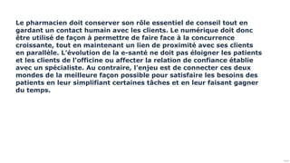 Public
Le pharmacien doit conserver son rôle essentiel de conseil tout en
gardant un contact humain avec les clients. Le numérique doit donc
être utilisé de façon à permettre de faire face à la concurrence
croissante, tout en maintenant un lien de proximité avec ses clients
en parallèle. L’évolution de la e-santé ne doit pas éloigner les patients
et les clients de l’officine ou affecter la relation de confiance établie
avec un spécialiste. Au contraire, l’enjeu est de connecter ces deux
mondes de la meilleure façon possible pour satisfaire les besoins des
patients en leur simplifiant certaines tâches et en leur faisant gagner
du temps.
 