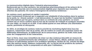 Public
La communication digitale dans l’industrie pharmaceutique
Bouleversés par la crise sanitaire, les entreprises pharmaceutiques et les acteurs de la
santé se sont tournés vers la communication digitale pour répondre aux nouvelles
attentes des patients. On notera l’émergence de certaines tendances :
Un contenu court, pertinent et rapide à assimiler
Avec l’avènement d’internet qui a engendré une infobésité d’informations dans le secteur
de la santé, le « Snack content » s’est démocratisé. Il a pour but de faciliter l’assimilation
des informations par les gens, surtout dans ce contexte de crise sanitaire. Le snack
content est un micro contenu dont le but est de susciter de l’intérêt en quelques secondes
via une vidéo, un visuel ou un GIF. Il est utilisé quand on veut diffuser une information
courte, pertinente et attrayante.
En 2021, la stratégie de contenu reste la priorité du marketing digital dans tous les
secteurs, notamment celui de la santé, afin de mettre en avant une expertise autour de
différentes thématiques, se différencier de la concurrence, générer du trafic mais aussi
créer de l’engagement et de l’interaction.
Pour ce faire, nous vous conseillons de miser sur des contenus éducatifs en mesure de
répondre aux questionnements des utilisateurs : Livres blancs, eBook, podcast avec des
docteurs et spécialistes parlant d’un problème spécifique, études de cas, articles de blogs
avec des astuces santé, tableaux comparatifs, etc. Le secret est de produire du contenu
rapide à consulter, facile à comprendre et utile pour l’utilisateur.
 