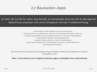 2.2 Baukasten-Apps 
Je mehr der Kunde für seine App bezahlt, je individueller lässt sie sich an die eigenen 
Bedürfnisse anpassen und umso komplexer wird der Funktionsumfang. 
_ verschiedene Funktionalitäten der App kombinierbar 
_ Design lässt sich auswählen bzw. teilweise an das Corporate Design anpassen 
_ Design-Individualität sowie Funktionen richten sich nach der Preiskategorie 
_ hauptsächlich hybrider Entwicklungsansatz 
_ wenige Anbieter setzen auf native Anwendungen 
_ eignet sich hauptsächlich als Marketing-Instrument, andere Mehrwerte 
eher begrenzt umsetzbar 
Die ausführliche Analyse der Baukasten-App-Anbieter erhalten Sie kostenfrei in unserer 
Publikation unter 
http://www.flyacts.com/ratgeber-business-apps-3-strategien-fuer-unternehmen 
2014 FLYACTS GmbH S. 10 
 