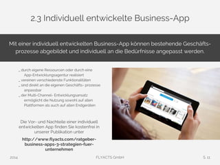 2.3 Individuell entwickelte Business-App 
Mit einer individuell entwickelten Business-App können bestehende Geschäfts-prozesse 
abgebildet und individuell an die Bedürfnisse angepasst werden. 
_ durch eigene Ressourcen oder durch eine 
App-Entwicklungsagentur realisiert 
_ vereinen verschiedenste Funktionalitäten 
_ sind direkt an die eigenen Geschäfts- prozesse 
anpassbar 
_ der Multi-Channel- Entwicklungsansatz 
ermöglicht die Nutzung sowohl auf allen 
Plattformen als auch auf allen Endgeräten 
Die Vor- und Nachteile einer individuell 
entwickelten App finden Sie kostenfrei in 
unserer Publikation unter 
http://www.flyacts.com/ratgeber-business- 
apps-3-strategien-fuer-unternehmen 
2014 FLYACTS GmbH S. 11 
 
