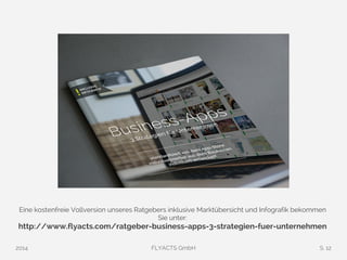 Eine kostenfreie Vollversion unseres Ratgebers inklusive Marktübersicht und Infografik bekommen 
Sie unter: 
http://www.flyacts.com/ratgeber-business-apps-3-strategien-fuer-unternehmen 
2014 FLYACTS GmbH S. 12 
 