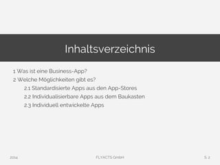 Inhaltsverzeichnis 
1 Was ist eine Business-App? 
2 Welche Möglichkeiten gibt es? 
2.1 Standardisierte Apps aus den App-Stores 
2.2 Individualisierbare Apps aus dem Baukasten 
2.3 Individuell entwickelte Apps 
2014 FLYACTS GmbH S. 2 
 