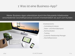 1 Was ist eine Business-App? 
Merke: Business-Apps unterstützen durch ihre fokussierte Arbeitsweise 
verschiedenste Geschäftsprozesse sowohl innerbetrieblich als auch zum Kunden. 
Arbeitsbereiche: 
_ Controlling & Analyse 
_ Daten- und Informationspool 
_ Kommunikation 
_ Training 
_ Customer Relationship Manager 
_ Geschäftsprozesse 
2014 FLYACTS GmbH S. 4 
 
