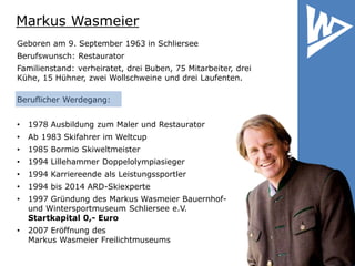 Markus Wasmeier
Geboren am 9. September 1963 in Schliersee
Berufswunsch: Restaurator
Familienstand: verheiratet, drei Buben, 75 Mitarbeiter, drei
Kühe, 15 Hühner, zwei Wollschweine und drei Laufenten.
Beruflicher Werdegang:
• 1978 Ausbildung zum Maler und Restaurator
• Ab 1983 Skifahrer im Weltcup
• 1985 Bormio Skiweltmeister
• 1994 Lillehammer Doppelolympiasieger
• 1994 Karriereende als Leistungssportler
• 1994 bis 2014 ARD-Skiexperte
• 1997 Gründung des Markus Wasmeier Bauernhof-
und Wintersportmuseum Schliersee e.V.
Startkapital 0,- Euro
• 2007 Eröffnung des
Markus Wasmeier Freilichtmuseums