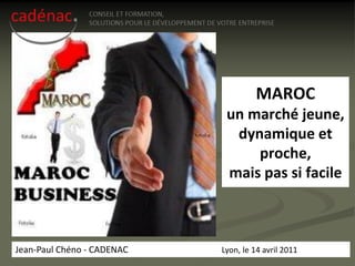 MAROC
                             un marché jeune,
                              dynamique et
                                 proche,
                             mais pas si facile



Jean-Paul Chéno - CADENAC   Lyon, le 14 avril 2011
 