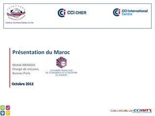 Comité du Commerce Extérieur du Cher




        Présentation du Maroc
        Mehdi MERADJI
        Chargé de mission,
        Bureau Paris


       Octobre 2012
 