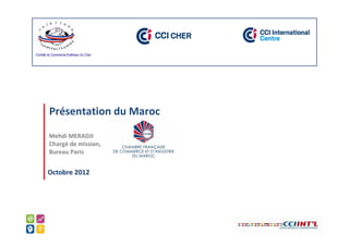 Comité du Commerce Extérieur du Cher




        Présentation du Maroc

        Mehdi MERADJI
        Chargé de mission,
        Bureau Paris


       Octobre 2012
 