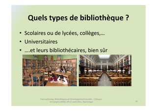 Quels types de bibliothèque ?
• Scolaires ou de lycées, collèges,…
• Universitaires
• ….et leurs bibliothécaires, bien sûr




         Francophonies, Bibliothèques et Développement durable : Colloque
                  2e Congrès AIFBD, 09-11 août 2011, Martinique             10
 