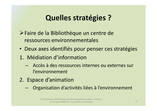 Quelles stratégies ?
  Faire de la Bibliothèque un centre de
  ressources environnementales
• Deux axes identifiés pour penser ces stratégies
1. Médiation d’information
  – Accès à des ressources internes ou externes sur
    l’environnement
2. Espace d’animation
  – Organisation d’activités liées à l’environnement

         Francophonies, Bibliothèques et Développement durable : Colloque
                  2e Congrès AIFBD, 09-11 août 2011, Martinique             11
 