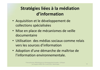 Stratégies liées à la médiation
             d’information
• Acquisition et le développement de
  collections spécialisées
• Mise en place de mécanismes de veille
  documentaire
• Utilisation des médias sociaux comme relais
  vers les sources d’information
• Adoption d’une démarche de maîtrise de
  l’information environnementale.
        Francophonies, Bibliothèques et Développement durable : Colloque
                 2e Congrès AIFBD, 09-11 août 2011, Martinique             12
 
