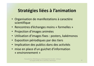 Stratégies liées à l’animation
• Organisation de manifestations à caractère
  scientifique
• Rencontres d’échanges moins « formelles »
• Projection d’images animées
• Utilisation d’images fixes : posters, kakémonos
• Exposition périodiques par des tiers
• Implication des publics dans des activités
• mise en place d’un guichet d’information
  « environnement »
         Francophonies, Bibliothèques et Développement durable : Colloque
                  2e Congrès AIFBD, 09-11 août 2011, Martinique             13
 
