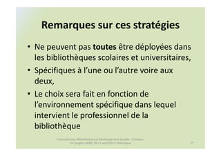Remarques sur ces stratégies
• Ne peuvent pas toutes être déployées dans
  les bibliothèques scolaires et universitaires,
• Spécifiques à l’une ou l’autre voire aux
  deux,
• Le choix sera fait en fonction de
  l’environnement spécifique dans lequel
  intervient le professionnel de la
  bibliothèque
        Francophonies, Bibliothèques et Développement durable : Colloque
                 2e Congrès AIFBD, 09-11 août 2011, Martinique             14
 