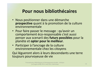 Pour nous bibliothécaires
• Nous positionner dans une démarche
  prospective quant à la promotion de la culture
  environnementale
• Pour faire passer le message : qu’avoir un
  comportement éco-responsable c’est aussi
  penser aux scenarii des futurs possibles pour la
  planète et opter pour le meilleur.
• Participer à l’ancrage de la culture
  environnementale chez les citoyens
Qui légueront alors à leurs descendants une terre
toujours pourvoyeuse de vie
         Francophonies, Bibliothèques et Développement durable : Colloque
                  2e Congrès AIFBD, 09-11 août 2011, Martinique             16
 