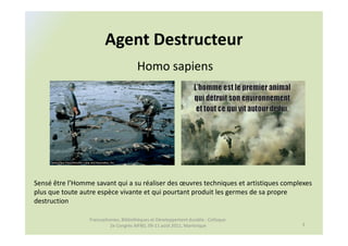 Agent Destructeur
                                       Homo sapiens




Sensé être l’Homme savant qui a su réaliser des œuvres techniques et artistiques complexes
plus que toute autre espèce vivante et qui pourtant produit les germes de sa propre
destruction

                 Francophonies, Bibliothèques et Développement durable : Colloque
                          2e Congrès AIFBD, 09-11 août 2011, Martinique               3
 