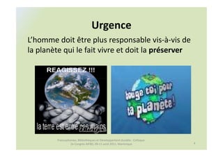 Urgence
L’homme doit être plus responsable vis-à-vis de
la planète qui le fait vivre et doit la préserver




        Francophonies, Bibliothèques et Développement durable : Colloque
                 2e Congrès AIFBD, 09-11 août 2011, Martinique             4
 