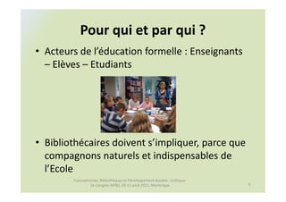 Pour qui et par qui ?
• Acteurs de l’éducation formelle : Enseignants
  – Elèves – Etudiants




• Bibliothécaires doivent s’impliquer, parce que
  compagnons naturels et indispensables de
  l’Ecole
        Francophonies, Bibliothèques et Développement durable : Colloque
                 2e Congrès AIFBD, 09-11 août 2011, Martinique             6
 