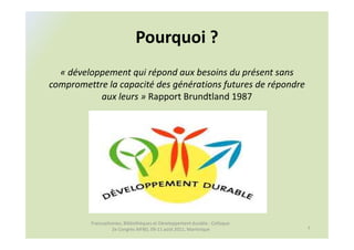 Pourquoi ?
  « développement qui répond aux besoins du présent sans
compromettre la capacité des générations futures de répondre
           aux leurs » Rapport Brundtland 1987




         Francophonies, Bibliothèques et Développement durable : Colloque
                  2e Congrès AIFBD, 09-11 août 2011, Martinique             7
 