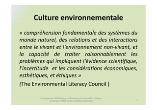 Culture environnementale
« compréhension fondamentale des systèmes du
monde naturel, des relations et des interactions
entre le vivant et l'environnement non-vivant, et
la capacité de traiter raisonnablement les
problèmes qui impliquent l'évidence scientifique,
l'incertitude et les considérations économiques,
esthétiques, et éthiques »
(The Environmental Literacy Council )

        Francophonies, Bibliothèques et Développement durable : Colloque
                 2e Congrès AIFBD, 09-11 août 2011, Martinique             9
 