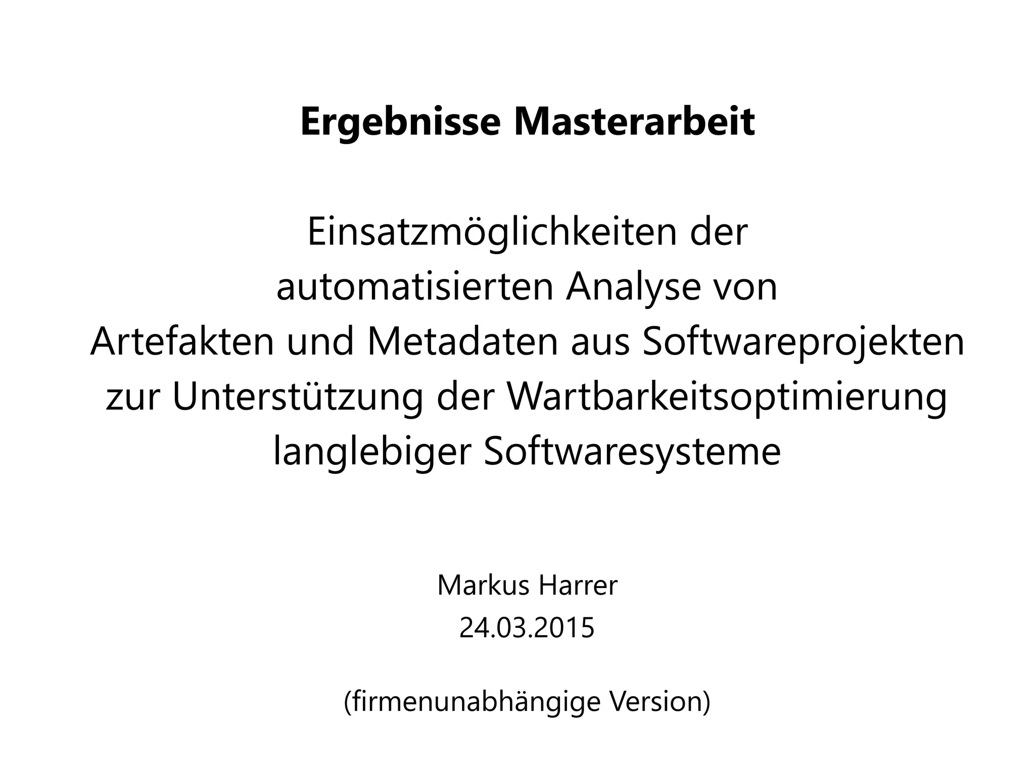 Ergebnisse Masterarbeit
Einsatzmöglichkeiten der
automatisierten Analyse von
Artefakten und Metadaten aus Softwareprojekten
zur Unterstützung der Wartbarkeitsoptimierung
langlebiger Softwaresysteme
Markus Harrer
24.03.2015
(firmenunabhängige Version)
 