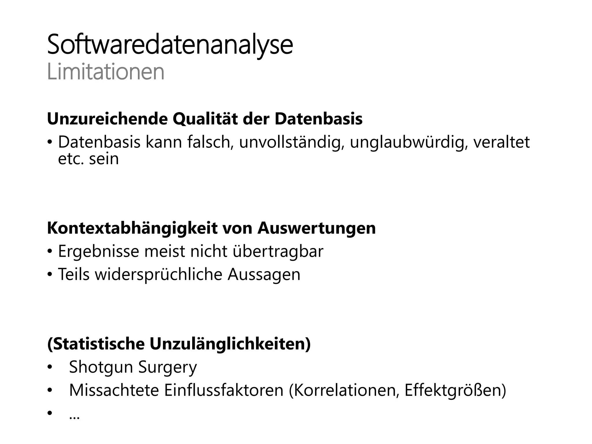 Softwaredatenanalyse
Limitationen
Unzureichende Qualität der Datenbasis
• Datenbasis kann falsch, unvollständig, unglaubwürdig, veraltet
etc. sein
Kontextabhängigkeit von Auswertungen
• Ergebnisse meist nicht übertragbar
• Teils widersprüchliche Aussagen
(Statistische Unzulänglichkeiten)
• Shotgun Surgery
• Missachtete Einflussfaktoren (Korrelationen, Effektgrößen)
• ...
 