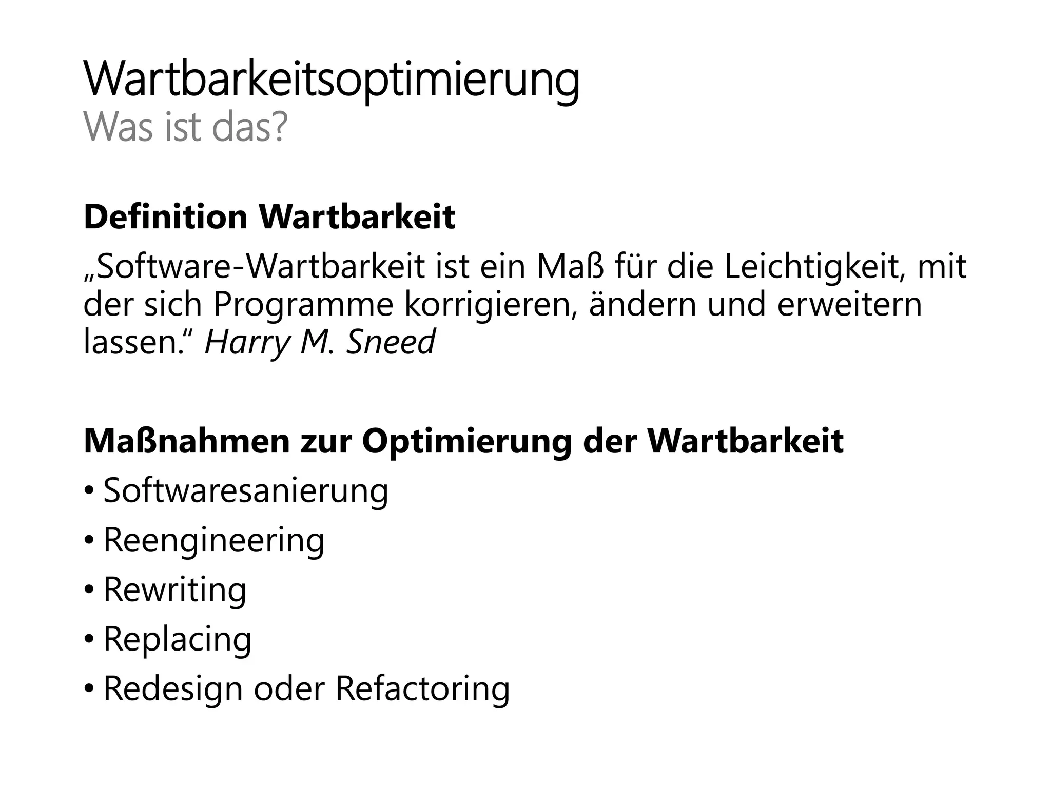 Wartbarkeitsoptimierung
Was ist das?
Definition Wartbarkeit
„Software-Wartbarkeit ist ein Maß für die Leichtigkeit, mit
der sich Programme korrigieren, ändern und erweitern
lassen.“ Harry M. Sneed
Maßnahmen zur Optimierung der Wartbarkeit
• Softwaresanierung
• Reengineering
• Rewriting
• Replacing
• Redesign oder Refactoring
 