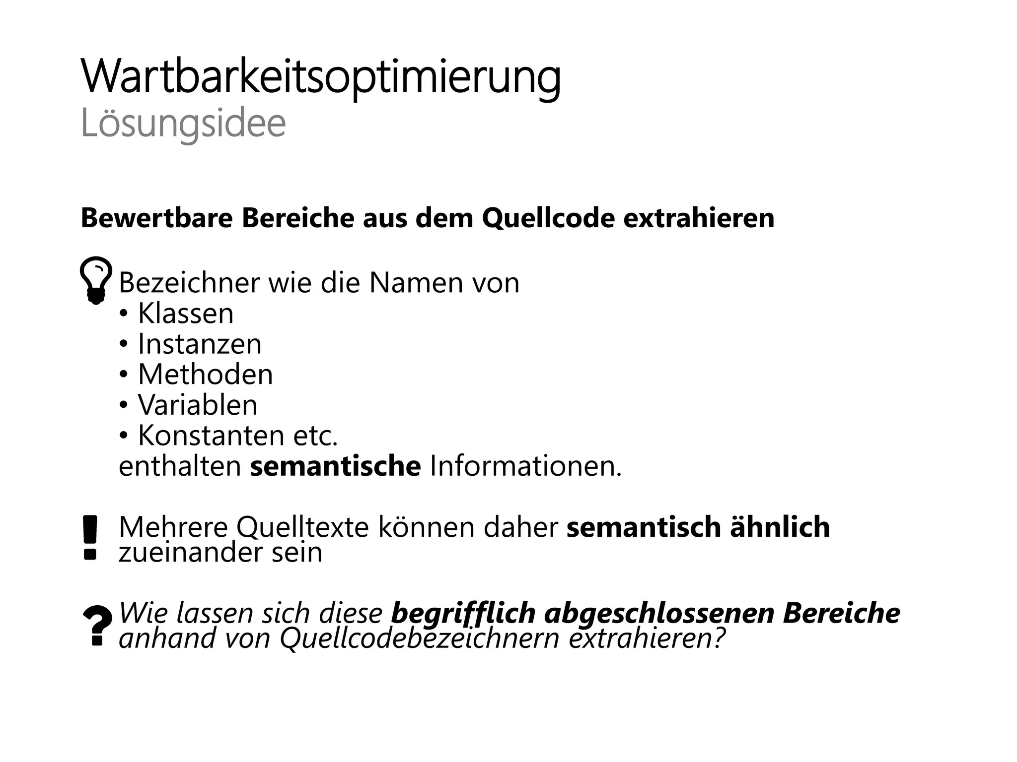 Wartbarkeitsoptimierung
Lösungsidee
Bewertbare Bereiche aus dem Quellcode extrahieren
Bezeichner wie die Namen von
• Klassen
• Instanzen
• Methoden
• Variablen
• Konstanten etc.
enthalten semantische Informationen.
Mehrere Quelltexte können daher semantisch ähnlich
zueinander sein
Wie lassen sich diese begrifflich abgeschlossenen Bereiche
anhand von Quellcodebezeichnern extrahieren?
 