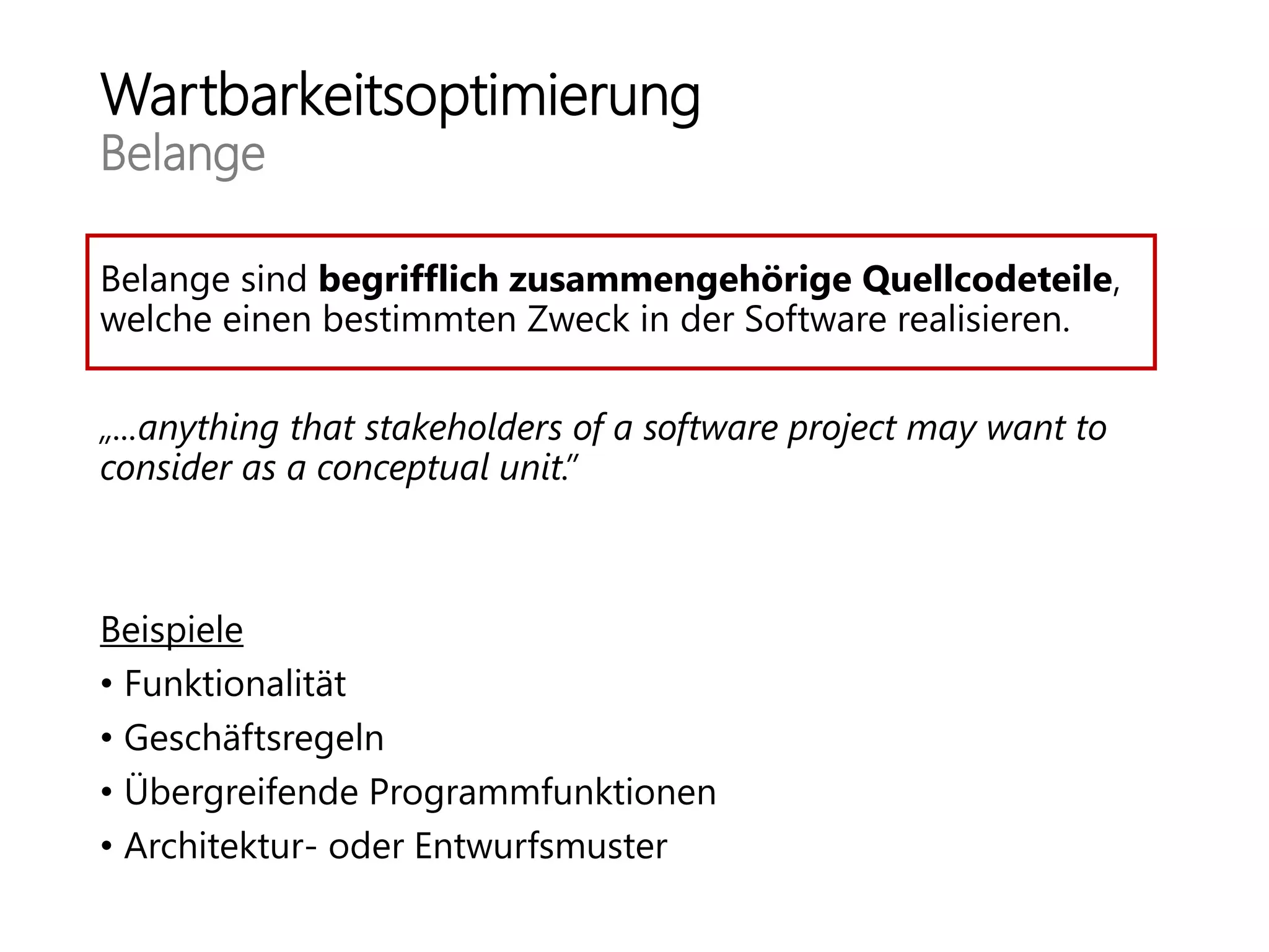 Wartbarkeitsoptimierung
Belange
Belange sind begrifflich zusammengehörige Quellcodeteile,
welche einen bestimmten Zweck in der Software realisieren.
„...anything that stakeholders of a software project may want to
consider as a conceptual unit.”
Beispiele
• Funktionalität
• Geschäftsregeln
• Übergreifende Programmfunktionen
• Architektur- oder Entwurfsmuster
 