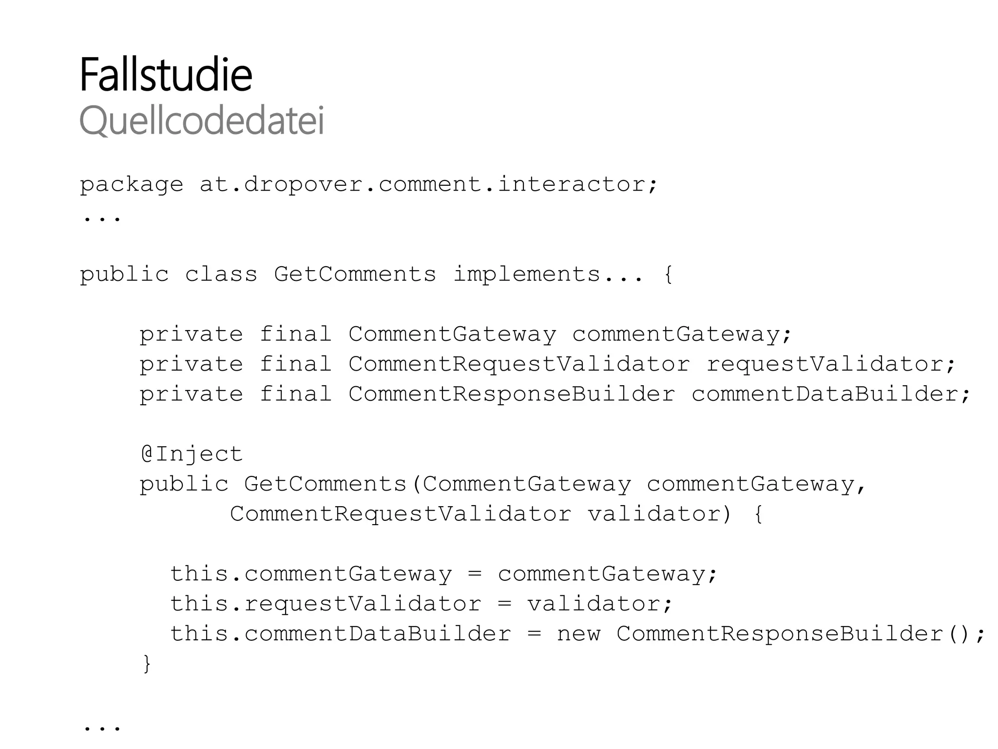 Fallstudie
Quellcodedatei
package at.dropover.comment.interactor;
...
public class GetComments implements... {
private final CommentGateway commentGateway;
private final CommentRequestValidator requestValidator;
private final CommentResponseBuilder commentDataBuilder;
@Inject
public GetComments(CommentGateway commentGateway,
CommentRequestValidator validator) {
this.commentGateway = commentGateway;
this.requestValidator = validator;
this.commentDataBuilder = new CommentResponseBuilder();
}
...
 