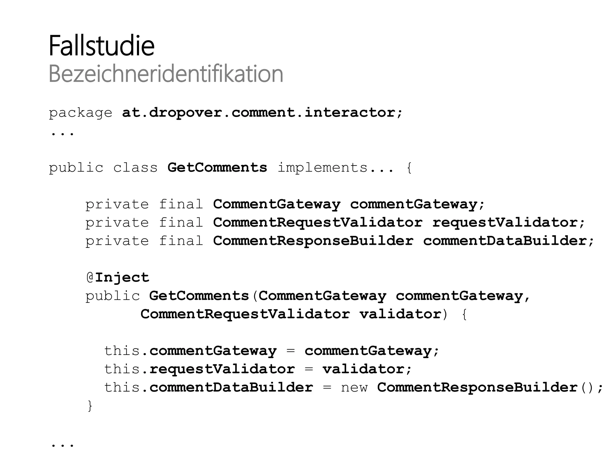 Fallstudie
Bezeichneridentifikation
package at.dropover.comment.interactor;
...
public class GetComments implements... {
private final CommentGateway commentGateway;
private final CommentRequestValidator requestValidator;
private final CommentResponseBuilder commentDataBuilder;
@Inject
public GetComments(CommentGateway commentGateway,
CommentRequestValidator validator) {
this.commentGateway = commentGateway;
this.requestValidator = validator;
this.commentDataBuilder = new CommentResponseBuilder();
}
...
 