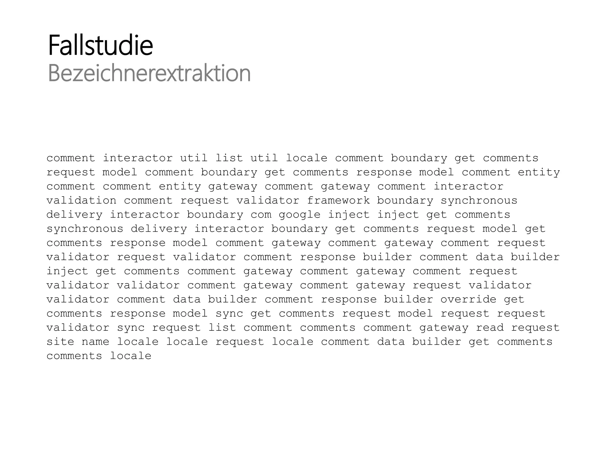 Fallstudie
Bezeichnerextraktion
comment interactor util list util locale comment boundary get comments
request model comment boundary get comments response model comment entity
comment comment entity gateway comment gateway comment interactor
validation comment request validator framework boundary synchronous
delivery interactor boundary com google inject inject get comments
synchronous delivery interactor boundary get comments request model get
comments response model comment gateway comment gateway comment request
validator request validator comment response builder comment data builder
inject get comments comment gateway comment gateway comment request
validator validator comment gateway comment gateway request validator
validator comment data builder comment response builder override get
comments response model sync get comments request model request request
validator sync request list comment comments comment gateway read request
site name locale locale request locale comment data builder get comments
comments locale
 