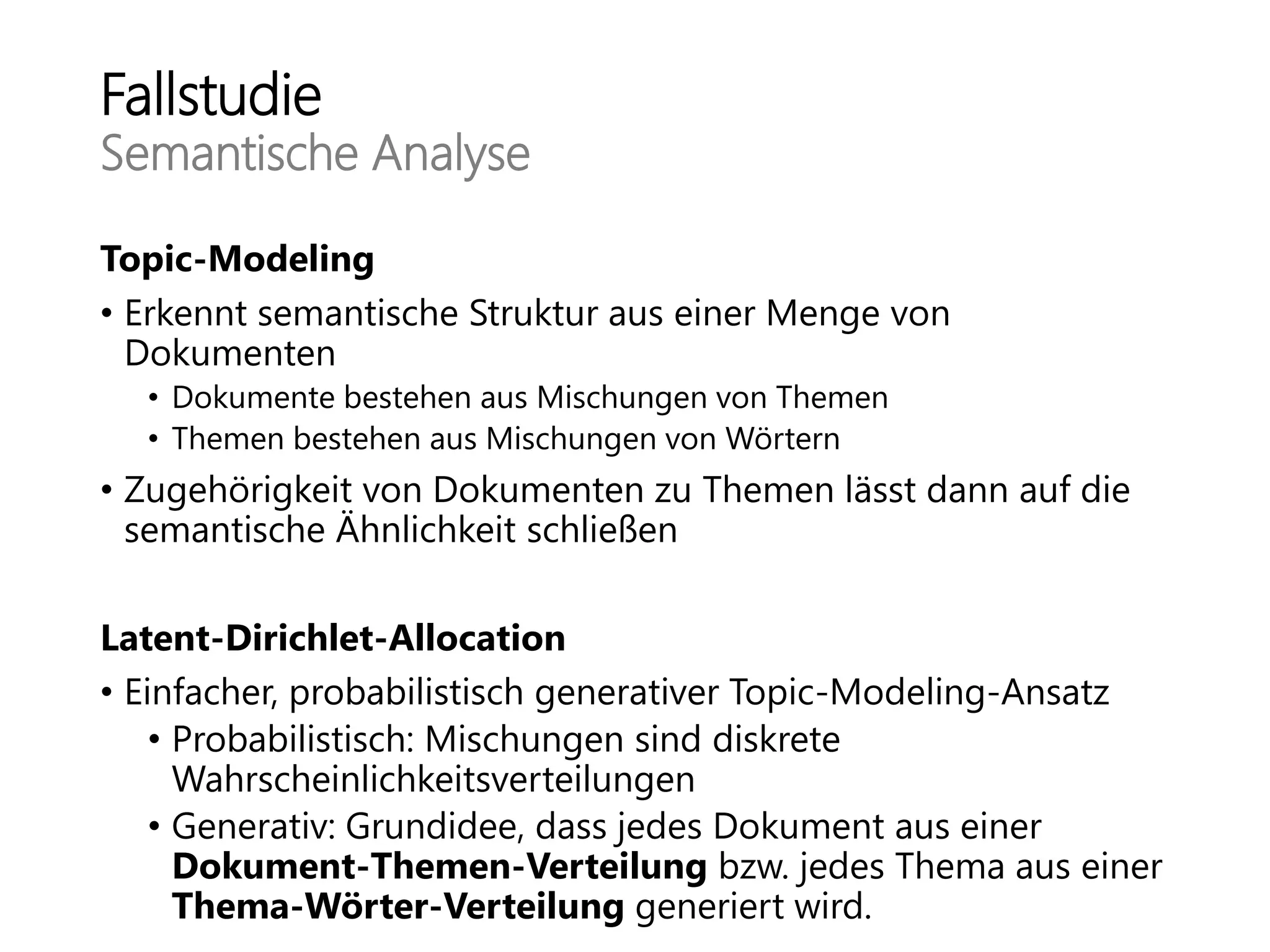 Fallstudie
Semantische Analyse
Topic-Modeling
• Erkennt semantische Struktur aus einer Menge von
Dokumenten
• Dokumente bestehen aus Mischungen von Themen
• Themen bestehen aus Mischungen von Wörtern
• Zugehörigkeit von Dokumenten zu Themen lässt dann auf die
semantische Ähnlichkeit schließen
Latent-Dirichlet-Allocation
• Einfacher, probabilistisch generativer Topic-Modeling-Ansatz
• Probabilistisch: Mischungen sind diskrete
Wahrscheinlichkeitsverteilungen
• Generativ: Grundidee, dass jedes Dokument aus einer
Dokument-Themen-Verteilung bzw. jedes Thema aus einer
Thema-Wörter-Verteilung generiert wird.
 