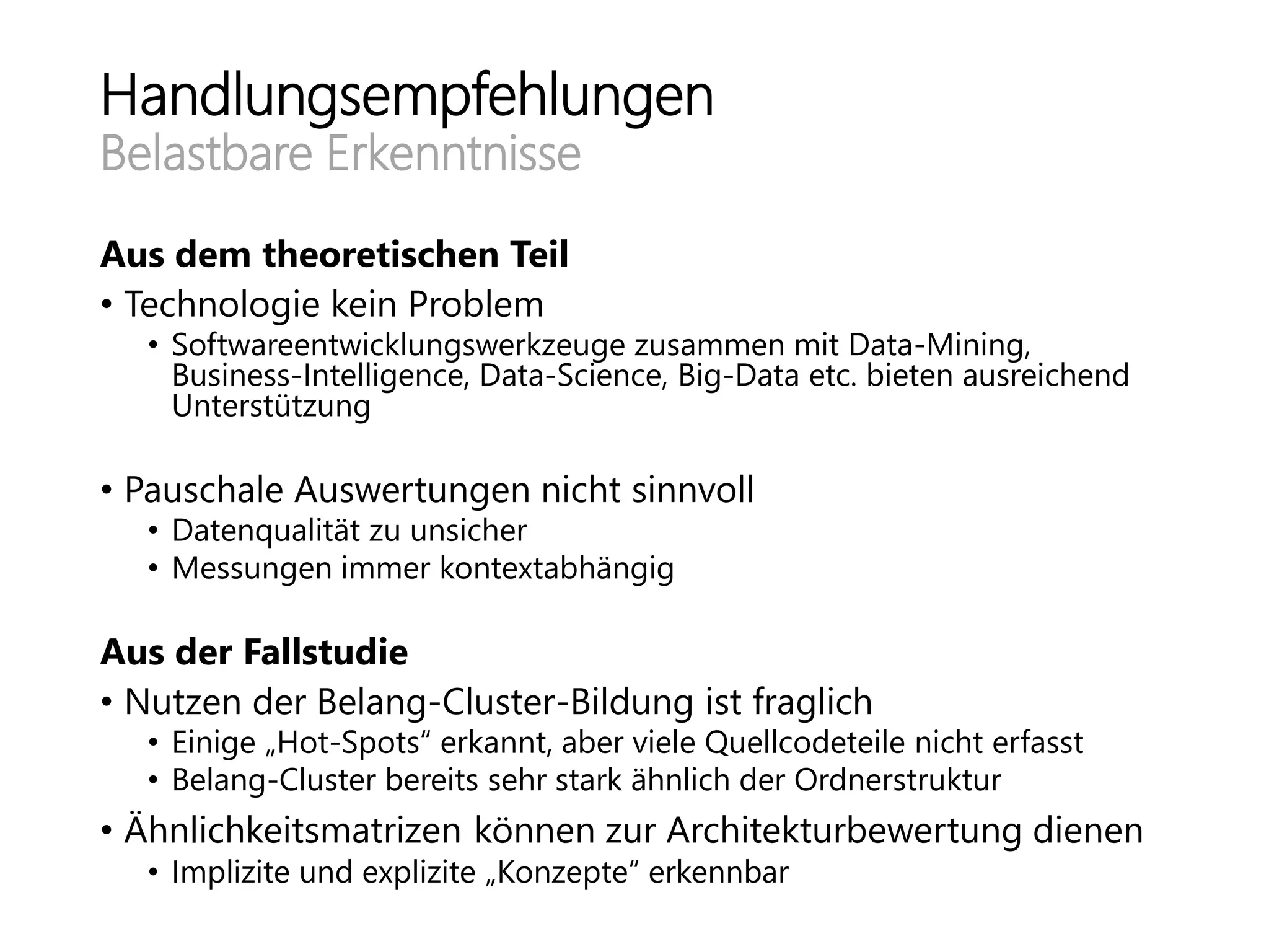 Handlungsempfehlungen
Belastbare Erkenntnisse
Aus dem theoretischen Teil
• Technologie kein Problem
• Softwareentwicklungswerkzeuge zusammen mit Data-Mining,
Business-Intelligence, Data-Science, Big-Data etc. bieten ausreichend
Unterstützung
• Pauschale Auswertungen nicht sinnvoll
• Datenqualität zu unsicher
• Messungen immer kontextabhängig
Aus der Fallstudie
• Nutzen der Belang-Cluster-Bildung ist fraglich
• Einige „Hot-Spots“ erkannt, aber viele Quellcodeteile nicht erfasst
• Belang-Cluster bereits sehr stark ähnlich der Ordnerstruktur
• Ähnlichkeitsmatrizen können zur Architekturbewertung dienen
• Implizite und explizite „Konzepte“ erkennbar
 