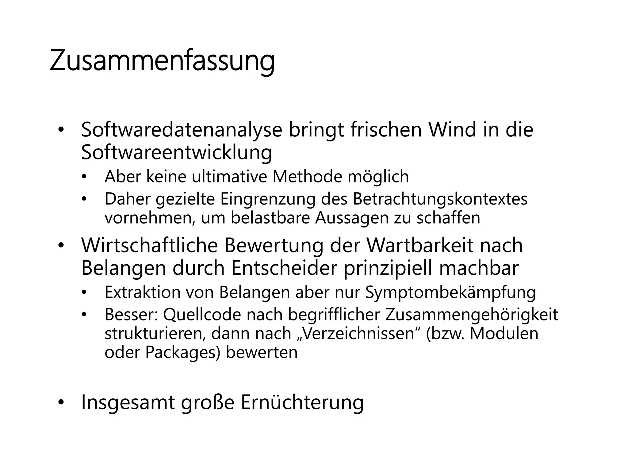 Zusammenfassung
• Softwaredatenanalyse bringt frischen Wind in die
Softwareentwicklung
• Aber keine ultimative Methode möglich
• Daher gezielte Eingrenzung des Betrachtungskontextes
vornehmen, um belastbare Aussagen zu schaffen
• Wirtschaftliche Bewertung der Wartbarkeit nach
Belangen durch Entscheider prinzipiell machbar
• Extraktion von Belangen aber nur Symptombekämpfung
• Besser: Quellcode nach begrifflicher Zusammengehörigkeit
strukturieren, dann nach „Verzeichnissen“ (bzw. Modulen
oder Packages) bewerten
• Insgesamt große Ernüchterung
 
