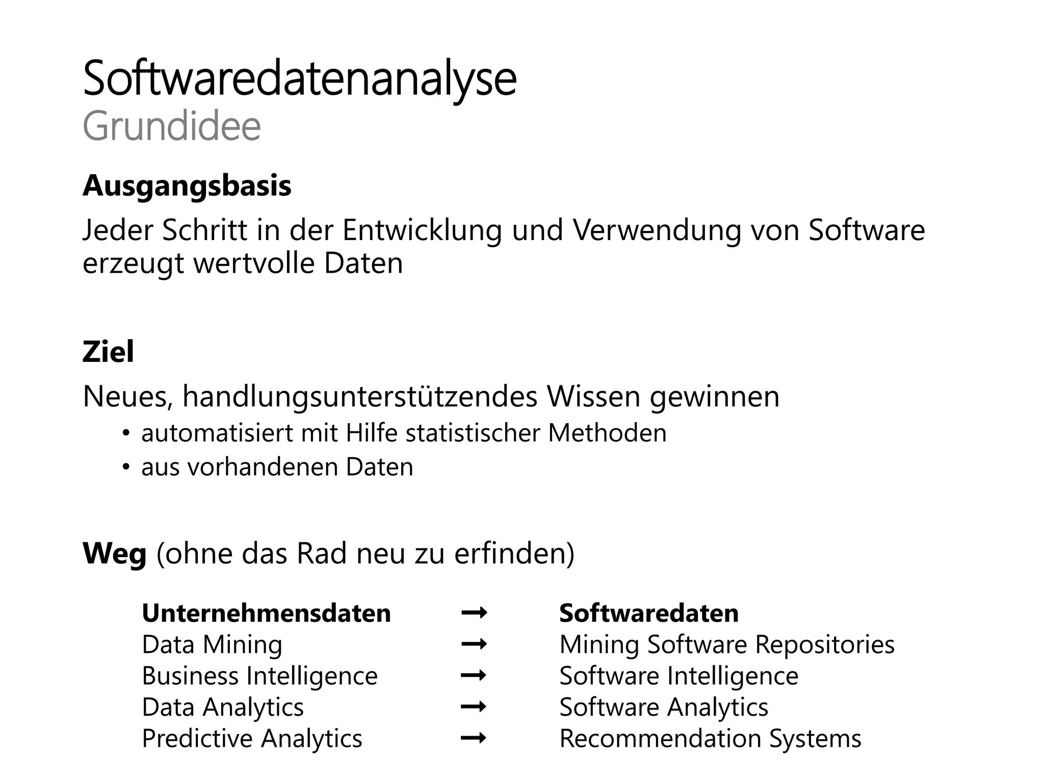 Softwaredatenanalyse
Grundidee
Ausgangsbasis
Jeder Schritt in der Entwicklung und Verwendung von Software
erzeugt wertvolle Daten
Ziel
Neues, handlungsunterstützendes Wissen gewinnen
• automatisiert mit Hilfe statistischer Methoden
• aus vorhandenen Daten
Weg (ohne das Rad neu zu erfinden)
Unternehmensdaten Softwaredaten
Data Mining Mining Software Repositories
Business Intelligence Software Intelligence
Data Analytics Software Analytics
Predictive Analytics Recommendation Systems
 