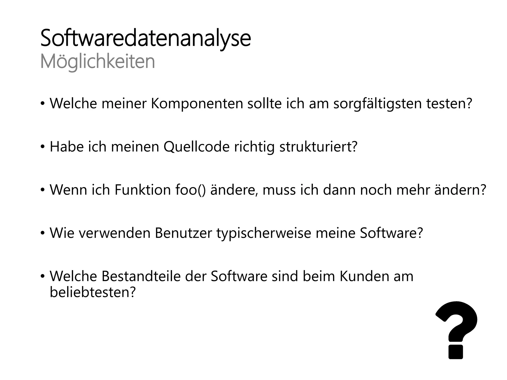 Softwaredatenanalyse
Möglichkeiten
• Welche meiner Komponenten sollte ich am sorgfältigsten testen?
• Habe ich meinen Quellcode richtig strukturiert?
• Wenn ich Funktion foo() ändere, muss ich dann noch mehr ändern?
• Wie verwenden Benutzer typischerweise meine Software?
• Welche Bestandteile der Software sind beim Kunden am
beliebtesten?
 