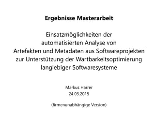 Ergebnisse Masterarbeit
Einsatzmöglichkeiten der
automatisierten Analyse von
Artefakten und Metadaten aus Softwareprojekten
zur Unterstützung der Wartbarkeitsoptimierung
langlebiger Softwaresysteme
Markus Harrer
24.03.2015
(firmenunabhängige Version)
 