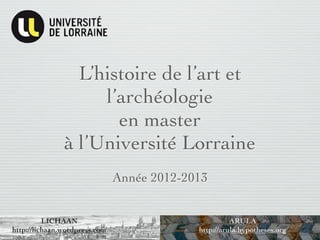 L’histoire de l’art et
                    l’archéologie
                      en master
               à l’Université Lorraine
                               Année 2012-2013


          LICHAAN                                     ARULA
http://lichaan.wordpress.com                http://arula.hypotheses.org
 