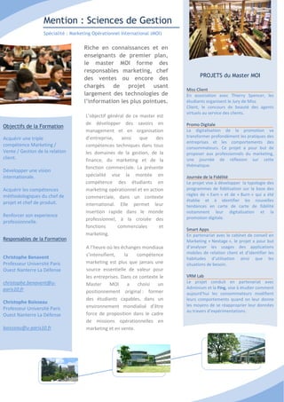 Mention : Sciences de Gestion
                   Spécialité : Marketing Opérationnel International (MOI)


                                     Riche en connaissances et en
                                     enseignants de premier plan,
                                     le master MOI forme des
                                     responsables marketing, chef
                                                                                    PROJETS du Master MOI
                                     des ventes ou encore des
                                     chargés de projet usant
                                                                             Miss Client
                                     largement des technologies de           En association avec Thierry Spencer, les
                                     l’information les plus pointues.        étudiants organisent le Jury de Miss
                                                                             Client, le concours de beauté des agents
                                                                             virtuels au service des clients.
                                      L’objectif général de ce master est
                                      de développer des savoirs en           Promo Digitale
Objectifs de la Formation
                                      management et en organisation          La digitalisation de la promotion va
Acquérir une triple                   d’entreprise,    ainsi   que    des    transformer profondément les pratiques des
                                                                             entreprises et les comportements des
compétence Marketing /                compétences techniques dans tous       consommateurs. Ce projet a pour but de
Vente / Gestion de la relation        les domaines de la gestion, de la      proposer aux professionnels du marketing,
client.                               finance, du marketing et de la         une journée de réflexion sur cette
                                      fonction commerciale. La présente      thématique.
Développer une vision
internationale.                       spécialité vise la montée en           Journée de la Fidélité
                                      compétence des étudiants en            Le projet vise à développer la typologie des
Acquérir les compétences              marketing opérationnel et en action    programmes de fidélisation sur la base des
méthodologiques du chef de                                                   règles de « Earn » et de « Burn » qui a été
                                      commerciale, dans un contexte
projet et chef de produit.                                                   établie et à identifier les nouvelles
                                      international. Elle permet leur        tendances en carte de carte de fidélité
                                      insertion rapide dans le monde         notamment leur digitalisation et la
Renforcer son experience                                                     promotion digitale.
                                      professionnel, à la croisée des
professionnelle.
                                      fonctions      commerciales      et
                                                                             Smart Apps
                                      marketing.                             En partenariat avec le cabinet de conseil en
Responsables de la Formation                                                 Marketing « Nextage », le projet a pour but
                                      A l’heure où les échanges mondiaux     d’analyser les usages des applications
                                      s’intensifient,   la    compétence     mobiles de relation client et d’identifier les
Christophe Benavent                                                          habitudes d’utilisation ainsi que les
Professeur Université Paris           marketing est plus que jamais une      situations de besoin.
Ouest Nanterre La Défense             source essentielle de valeur pour
                                      les entreprises. Dans ce contexte le   VRM Lab
christophe.benavent@u-                                                       Le projet conduit en partenariat avec
                                      Master      MOI     a   choisi   un
paris10.fr                                                                   Adminium et la Fing, vise à étudier comment
                                      positionnement original : former       aujourd’hui les consommateurs modifient
                                      des étudiants capables, dans un        leurs comportements quand on leur donne
Christophe Boisseau
                                      environnement mondialisé d’être        les moyens de se réapproprier leur données
Professeur Université Paris                                                  au travers d’expérimentations.
Ouest Nanterre La Défense             force de proposition dans le cadre
                                      de missions opérationnelles en
boisseau@u-paris10.fr                 marketing et en vente.
 